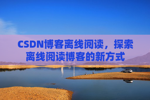 CSDN博客离线阅读,探索离线阅读博客的新方式